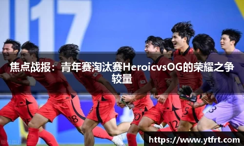 焦点战报：青年赛淘汰赛HeroicvsOG的荣耀之争较量